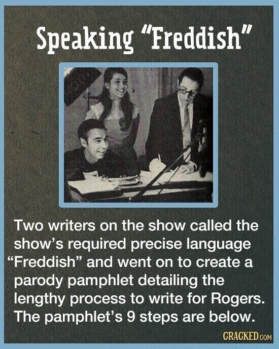 Speaking Freddish Two writers on the show called the show's required precise language Freddish and went on to create a parody pamphlet detailing the lengthy process to write for Rogers. The pamphlet's 9 steps are below. CRACKED.COM