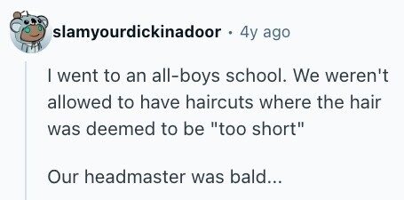 slamyourdickinadoor 4y ago I went to an all-boys school. We weren't allowed to have haircuts where the hair was deemed to be too short Our headmaster was bald... 