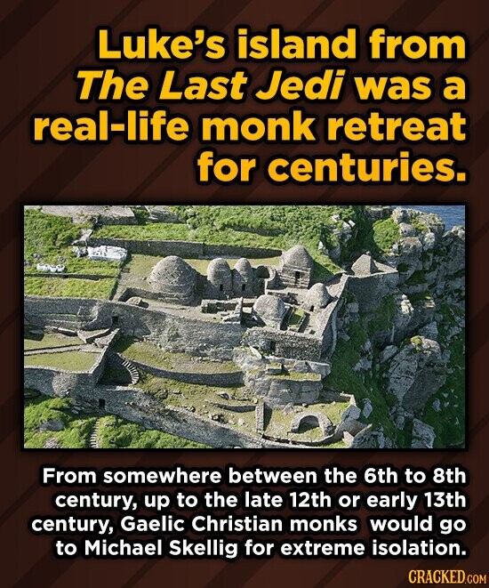 Luke's island from The Last Jedi was a real-life monk retreat for centuries. From somewhere between the 6th to 8th century, up to the late 12th or early 13th century, Gaelic Christian monks would go to Michael Skellig for extreme isolation. CRACKED.COM