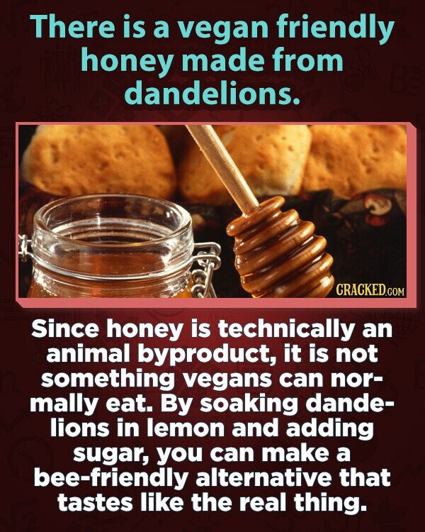 There is a vegan friendly honey made from dandelions. CRACKED.COM Since honey is technically an animal byproduct, it is not something vegans can nor- mally eat. By soaking dande- lions in lemon and adding sugar, you can make a bee-friendly alternative that tastes like the real thing.