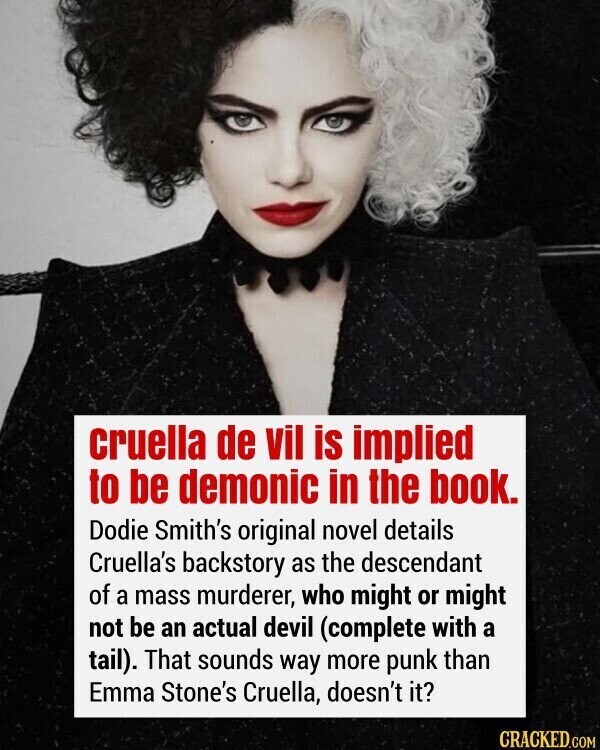 cruella de vil is implied to be demonic in the book. Dodie Smith's original novel details Cruella's backstory as the descendant of a mass murderer, who might or might not be an actual devil (complete with a tail). That sounds way more punk than Emma Stone's Cruella, doesn't it? CRACKED.COM