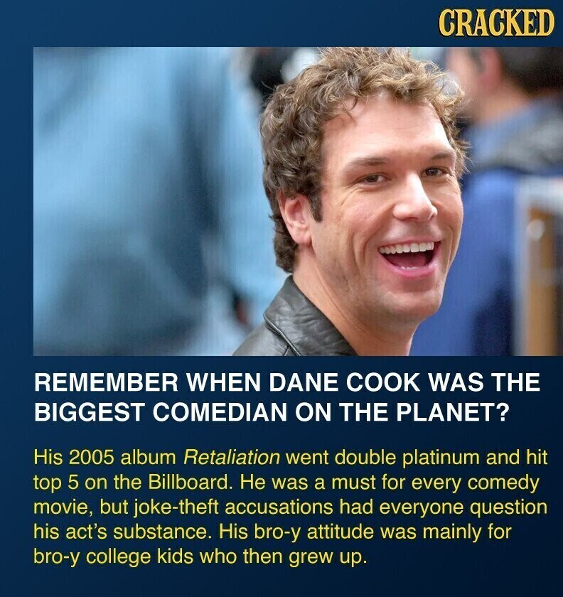 CRACKED REMEMBER WHEN DANE COOK WAS THE BIGGEST COMEDIAN ON THE PLANET? His 2005 album Retaliation went double platinum and hit top 5 on the Billboard. Не was a must for every comedy movie, but joke-theft accusations had everyone question his act's substance. His bro-y attitude was mainly for bro-y college kids who then grew up.