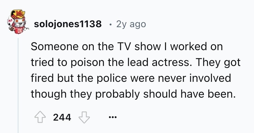 KS AZ solojones1138 . 2y ago DO Someone on the TV show I worked on tried to poison the lead actress. They got fired but the police were never involved though they probably should have been. 244 ...