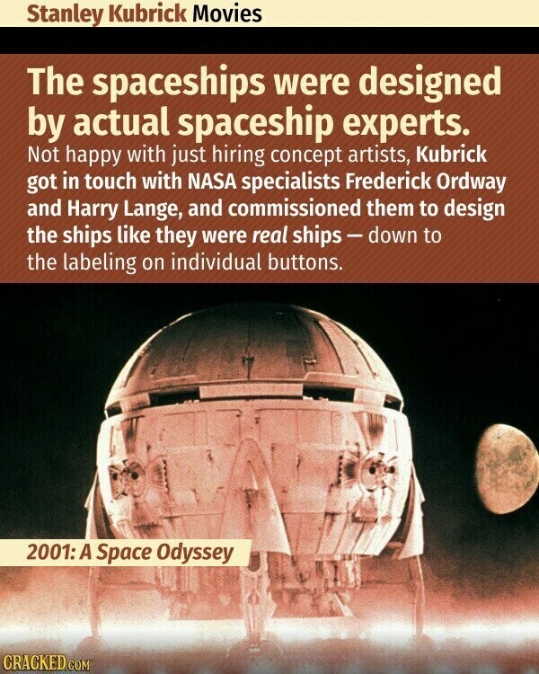 Stanley Kubrick Movies The spaceships were designed by actual spaceship experts. Not happy with just hiring concept artists, Kubrick got in touch with NASA specialists Frederick Ordway and Harry Lange, and commissioned them to design the ships like they were real ships-down to the labeling on individual buttons. 2001: A Space Odyssey CRACKED.COM