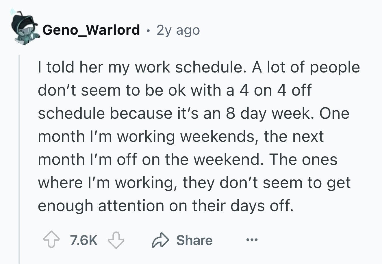 Geno_Warlord . 2y ago I told her my work schedule. A lot of people don't seem to be ok with a 4 on 4 off schedule because it's an 8 day week. One month I'm working weekends, the next month I'm off on the weekend. The ones where I'm working, they don't seem to get enough attention on their days off. 7.6K Share ...