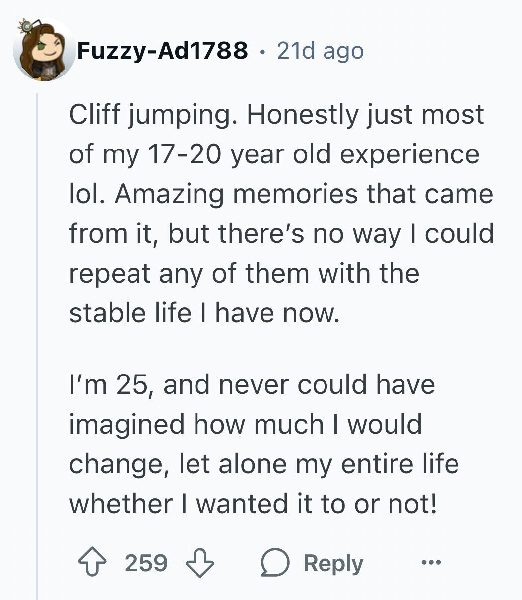 Fuzzy-Ad1788 21d ago Cliff jumping. Honestly just most of my 17-20 year old experience lol. Amazing memories that came from it, but there's no way I could repeat any of them with the stable life I have now. I'm 25, and never could have imagined how much I would change, let alone my entire life whether I wanted it to or not! 259 Reply ...