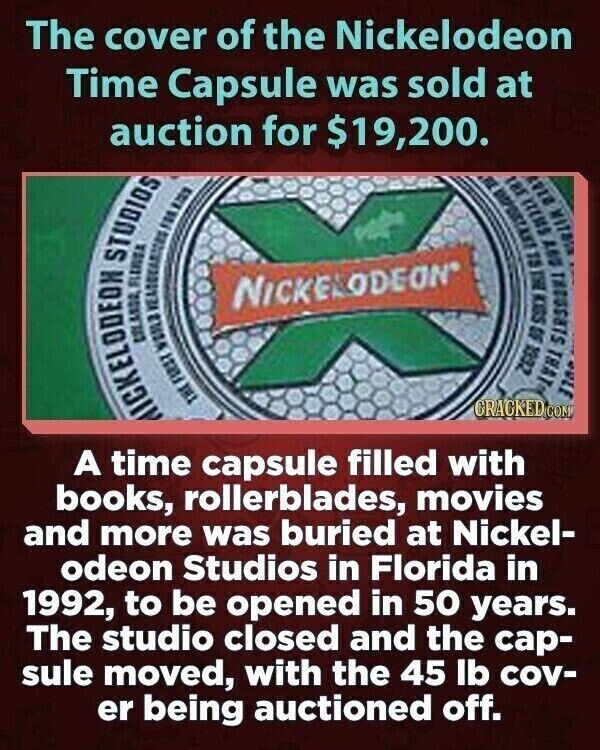 The cover of the Nickelodeon Time Capsule was sold at auction for $19,200. MICKELODEON THE FIRST WOILS ORLANDO FLERIDA STUDIOS FOR 123 NICKELODEON ZGGL ULE THAT 50 SOCH EL BYY SHILL 2147 FL tar CRACKED.COM A time capsule filled with books, rollerblades, movies and more was buried at Nickel- odeon Studios in Florida in 1992, to be opened in 50 years. The studio closed and the cap- sule moved, with the 45 lb cov- er being auctioned off.