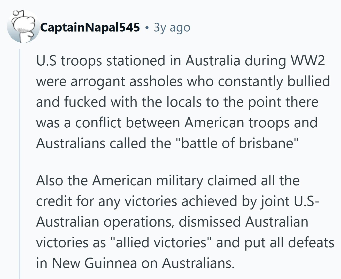 CaptainNapal545 Зу ago U.S troops stationed in Australia during WW2 were arrogant assholes who constantly bullied and fucked with the locals to the point there was a conflict between American troops and Australians called the battle of brisbane Also the American military claimed all the credit for any victories achieved by joint U.S- Australian operations, dismissed Australian victories as allied victories and put all defeats in New Guinnea on Australians. 