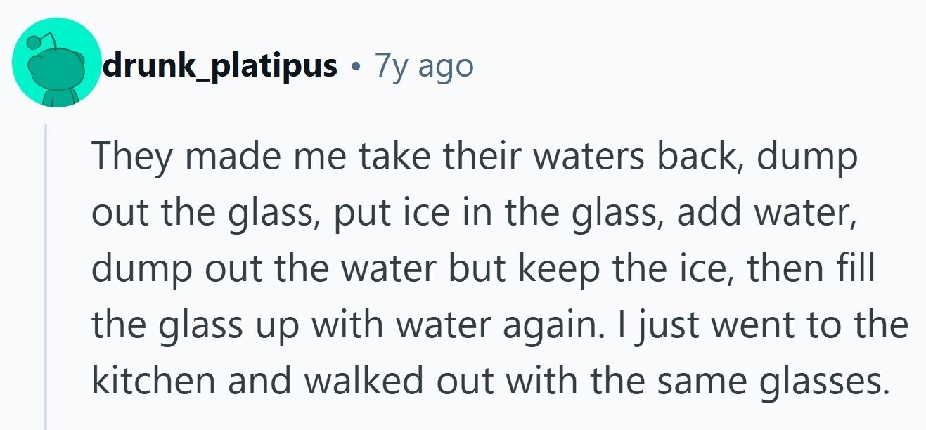 drunk_platipus . 7y ago They made me take their waters back, dump out the glass, put ice in the glass, add water, dump out the water but keep the ice, then fill the glass up with water again. I just went to the kitchen and walked out with the same glasses. 