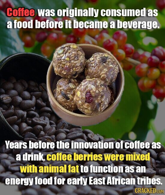 Coffee was originally consumed as a food before it became a beverage. Years before the innovation of coffee as a drink, coffee berries were mixed with animal fat to function as an energy food for early East African tribes. CRACKED COM