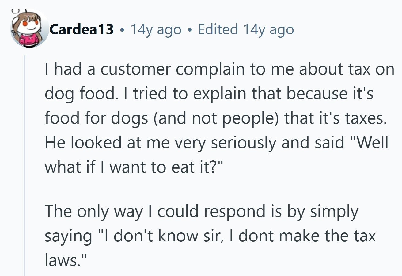 Cardea13 . 14y ago Edited 14y ago I had a customer complain to me about tax on dog food. I tried to explain that because it's food for dogs (and not people) that it's taxes. Не looked at me very seriously and said Well what if I want to eat it? The only way I could respond is by simply saying I don't know sir, I dont make the tax laws.