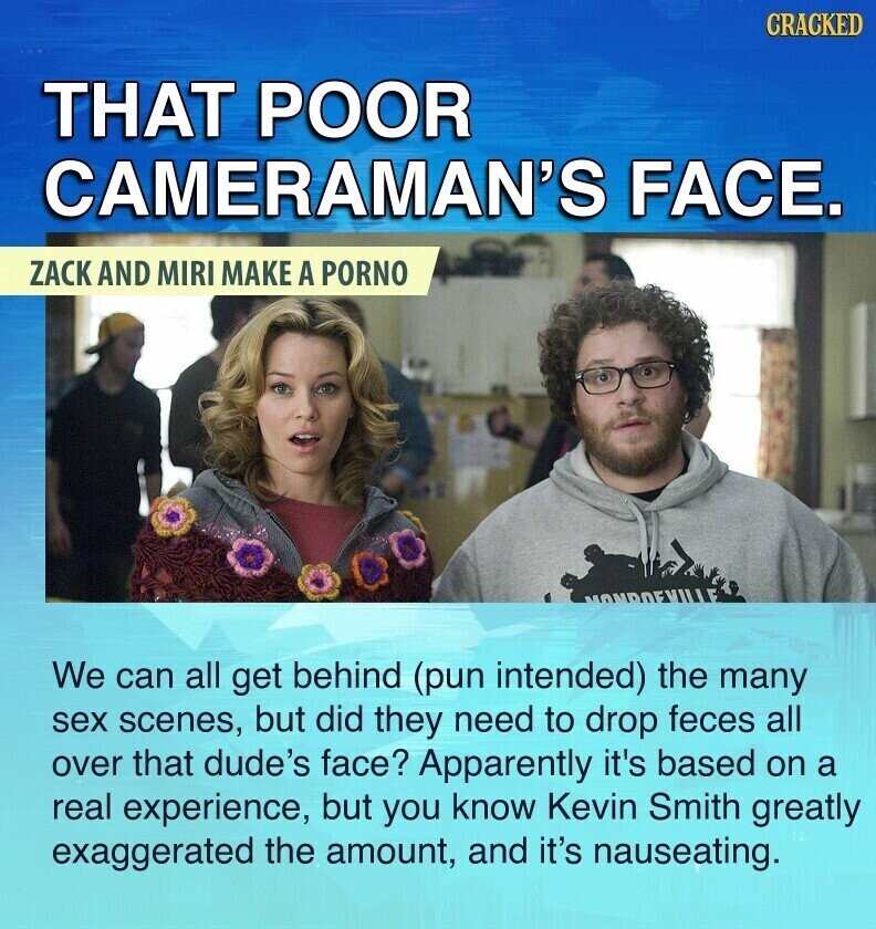 CRACKED THAT POOR CAMERAMAN'S FACE. ZACK AND MIRI MAKE A PORNO We can all get behind (pun intended) the many sex scenes, but did they need to drop feces all over that dude's face? Apparently it's based on a real experience, but you know Kevin Smith greatly exaggerated the amount, and it's nauseating.