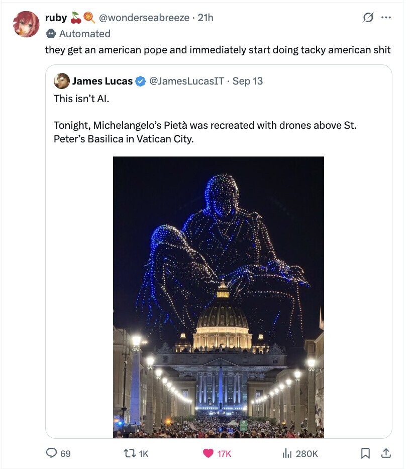 @wonderseabreeze - 21h G ruby ... Automated they get an american pope and immediately start doing tacky american shit James Lucas @JamesLucasIT Sep 13 This isn't AI. Tonight, Michelangelo's Pietà was recreated with drones above St. Peter's Basilica in Vatican City. 69 1K 17K del 280K