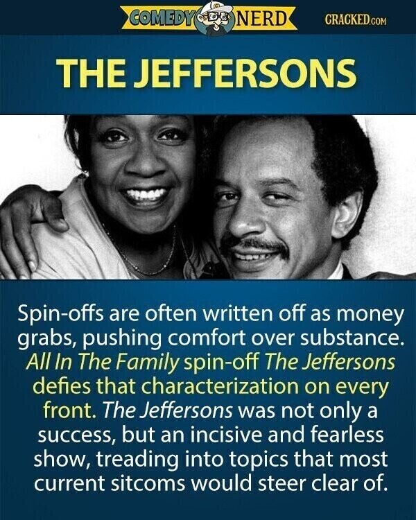 COMEDY NERD CRACKED.COM THE JEFFERSONS Spin-offs are often written off as money grabs, pushing comfort over substance. All In The Family spin-off The Jeffersons defies that characterization on every front. The Jeffersons was not only a success, but an incisive and fearless show, treading into topics that most current sitcoms would steer clear of.