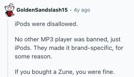 GoldenSandslash15 . 4y ago iPods were disallowed. No other MP3 player was banned, just iPods. They made it brand-specific, for some reason. If you bought a Zune, you were fine. 