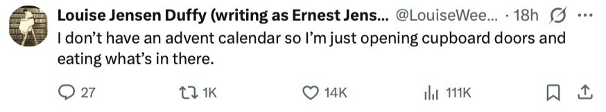 Louise Jensen Duffy (writing as Ernest Jens... @LouiseWee... 18h ... I don't have an advent calendar so I'm just opening cupboard doors and eating what's in there. 27 1K 14K 111K 