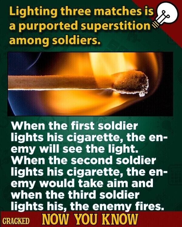 Lighting three matches is a purported superstition among soldiers. When the first soldier lights his cigarette, the en- emy will see the light. When the second soldier lights his cigarette, the en- emy would take aim and when the third soldier lights his, the enemy fires. CRACKED NOW YOU KNOW