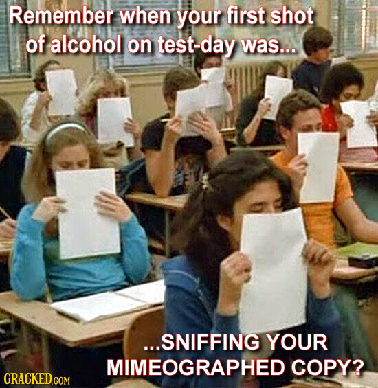 Remember when your first shot of alcohol on test-day was... ...SNIFFING YOUR MIMEOGRAPHED COPY? CRACKED.COM