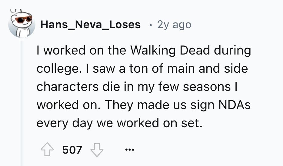 Hans_Neva_Loses 2y ago I worked on the Walking Dead during college. I saw a ton of main and side characters die in my few seasons I worked on. They made us sign NDAs every day we worked on set. 507 ...