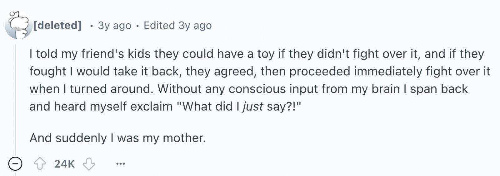 Locuralacura Зу ago Hated school. Now I am a teacher. : e 3y ago . Edited 3y ago I told my friend's kids they could have a toy if they didn't fight over it, and if they fought I would take it back, they agreed, then proceeded immediately fight over it when I turned around. Without any conscious input from my brain I span back and heard myself exclaim What did I just say?! And suddenly I was my mother. - 24K ...