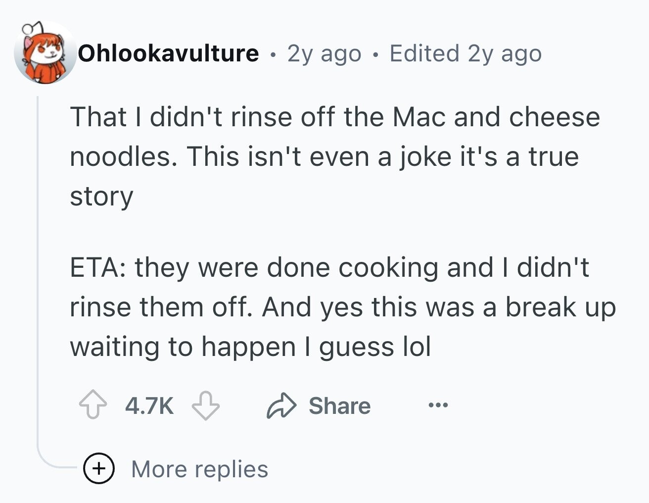Ohlookavulture . 2y ago . Edited 2y ago That I didn't rinse off the Mac and cheese noodles. This isn't even a joke it's a true story ETA: they were done cooking and I didn't rinse them off. And yes this was a break up waiting to happen I guess lol 4.7K Share ... + More replies