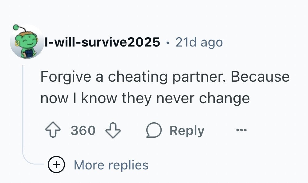 I-will-survive2025 . 21d ago Forgive a cheating partner. Because now I know they never change 360 Reply ... + More replies