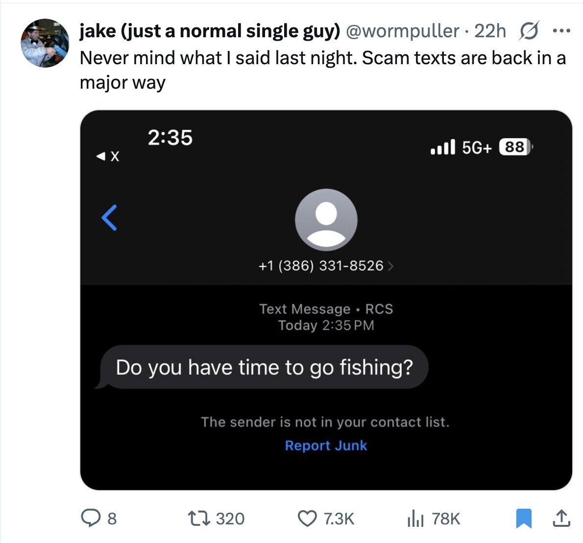 jake (just a normal single guy) @wormpuller 22h s ... Never mind what I said last night. Scam texts are back in a major way 2:35 5G+ 88 X < +1 (386) 331-8526 > Text Message RCS Today 2:35 PM Do you have time to go fishing? The sender is not in your contact list. Report Junk 8 320 7.3K 78K