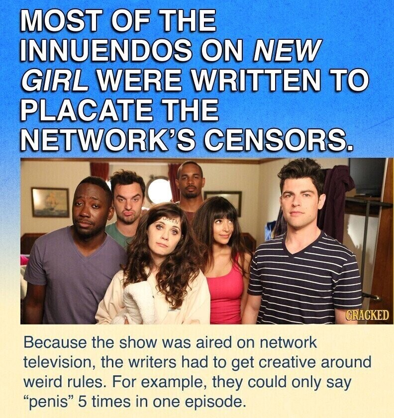MOST OF THE INNUENDOS ON NEW GIRL WERE WRITTEN TO PLACATE THE NETWORK'S CENSORS. ODEEN GRACKED Because the show was aired on network television, the writers had to get creative around weird rules. For example, they could only say penis 5 times in one episode.