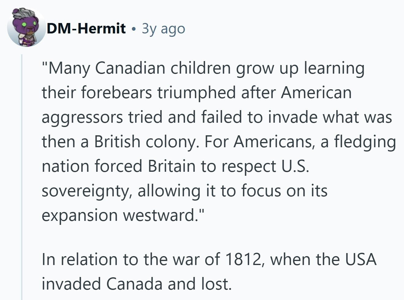 DM-Hermit 3y ago Many Canadian children grow up learning their forebears triumphed after American aggressors tried and failed to invade what was then a British colony. For Americans, a fledging nation forced Britain to respect U.S. sovereignty, allowing it to focus on its expansion westward. In relation to the war of 1812, when the USA invaded Canada and lost. 