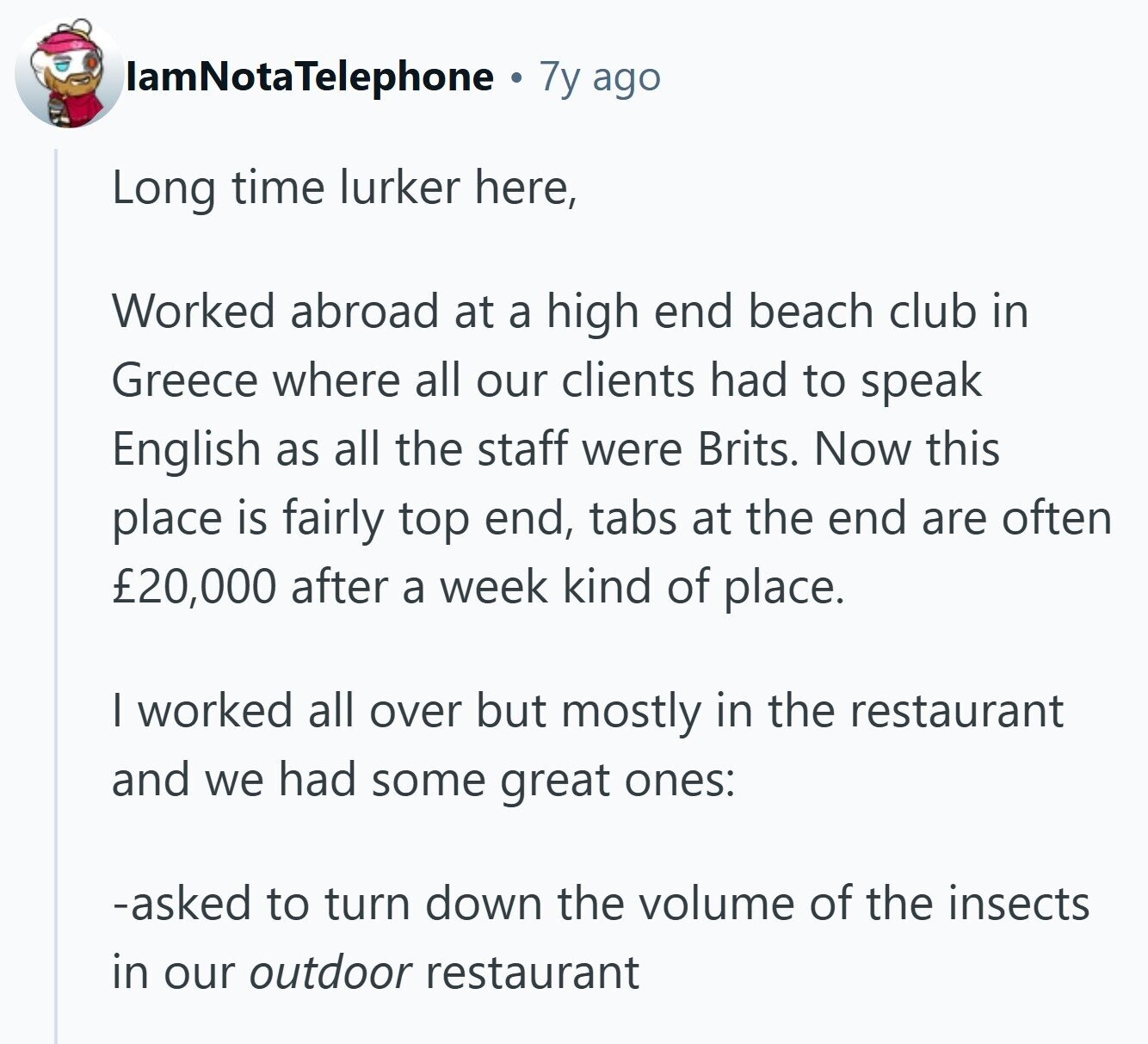 lamNotaTelephone 7y ago Long time lurker here, Worked abroad at a high end beach club in Greece where all our clients had to speak English as all the staff were Brits. Now this place is fairly top end, tabs at the end are often £20,000 after a week kind of place. I worked all over but mostly in the restaurant and we had some great ones: -asked to turn down the volume of the insects in our outdoor restaurant 