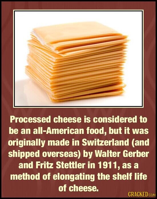 Processed cheese is considered to be an all-American food, but it was originally made in Switzerland (and shipped overseas) by Walter Gerber and Fritz Stettler in 1911, as a method of elongating the shelf life of cheese. CRACKED.COM