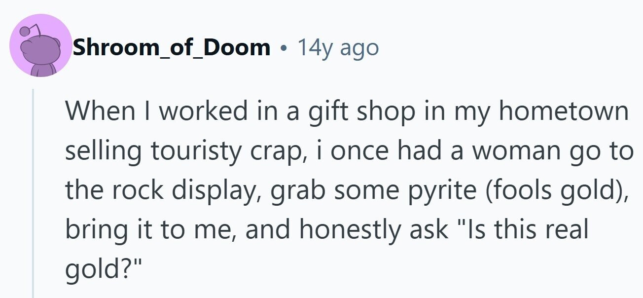 Shroom_of_Doom . 14y ago When I worked in a gift shop in my hometown selling touristy crap, i once had a woman go to the rock display, grab some pyrite (fools gold), bring it to me, and honestly ask Is this real gold?