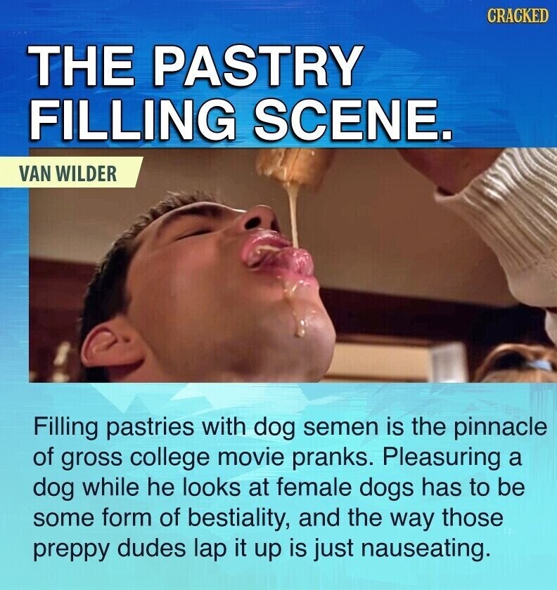 CRACKED THE PASTRY FILLING SCENE. VAN WILDER Filling pastries with dog semen is the pinnacle of gross college movie pranks. Pleasuring a dog while he looks at female dogs has to be some form of bestiality, and the way those preppy dudes lap it up is just nauseating.