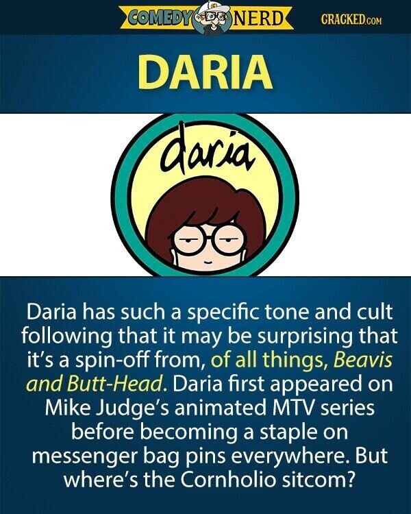 COMEDY NERD CRACKED.COM DARIA daria Daria has such a specific tone and cult following that it may be surprising that it's a spin-off from, of all things, Beavis and Butt-Head. Daria first appeared on Mike Judge's animated MTV series before becoming a staple on messenger bag pins everywhere. But where's the Cornholio sitcom?