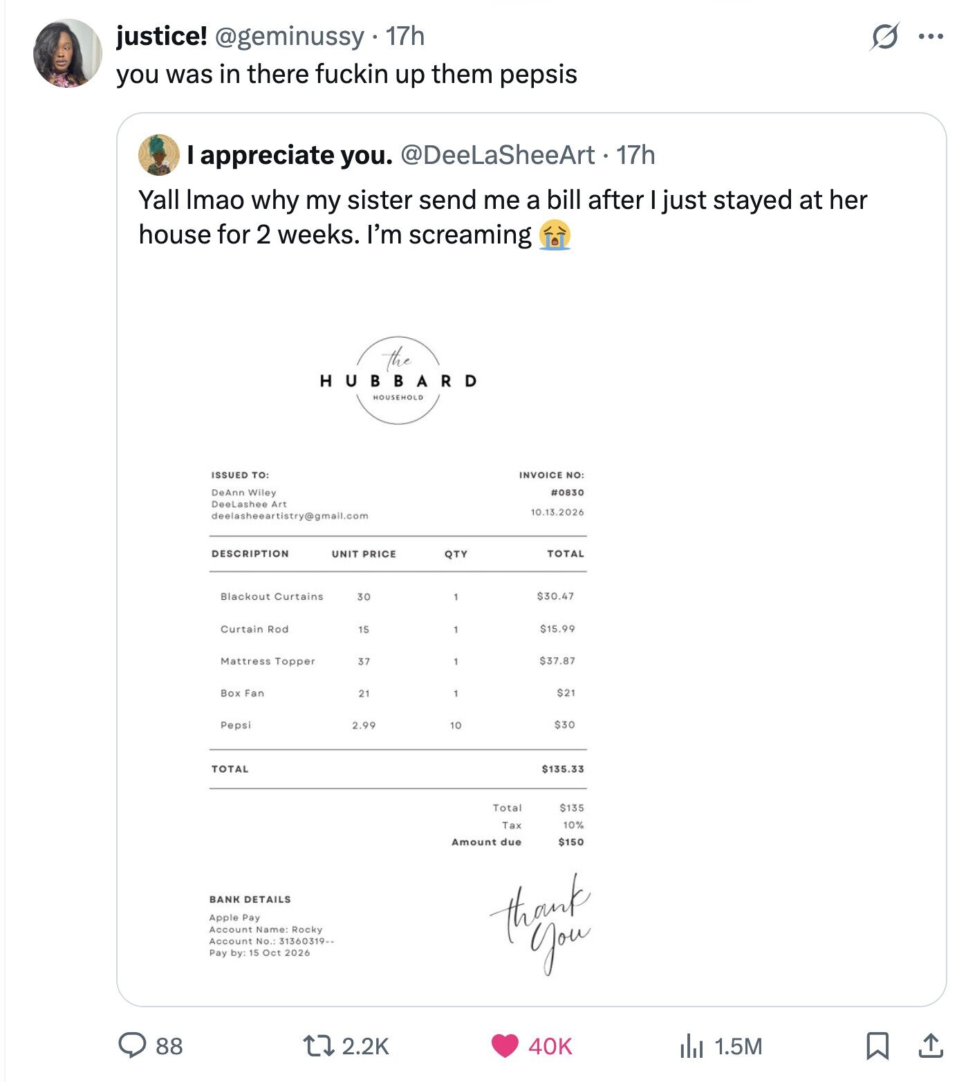 S justice! @geminussy 17h ... you was in there fuckin up them pepsis I appreciate you. @DeeLaSheeArt.17h Yall Imao why my sister send me a bill after I just stayed at her house for 2 weeks. I'm screaming the HUBBARD HOUSEHOLD ISSUED TO: INVOICE NO: DeAnn Wiley #0830 DeeLashee Art 10.13.2026 DESCRIPTION TOTAL UNIT PRICE QTY Curtains 30 $30.47 Curtain Rod $15.99 15 $37.87 Mattress Topper 37 Box Fan 21 $21 2.99 $30 Pepsi 10 TOTAL $135.33 Total $135 Tax 10% Amount due $150 BANK DETAILS Apple Pay Account Name: Rocky Account No.: 31360319-- thank Pay by: 15 Oct 2026 