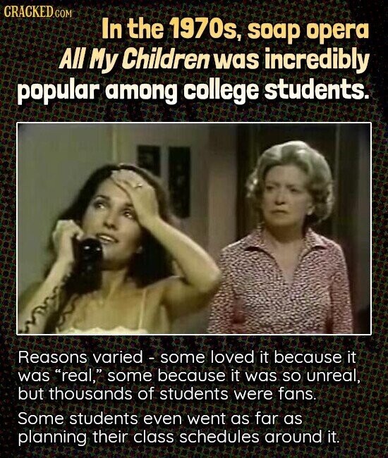 CRACKED.COM In the 1970s, soap opera All My Children was incredibly popular among college students. Reasons varied - some loved it because it was real, some because it was so unreal, but thousands of students were fans. Some students even went as far as planning their class schedules around it.