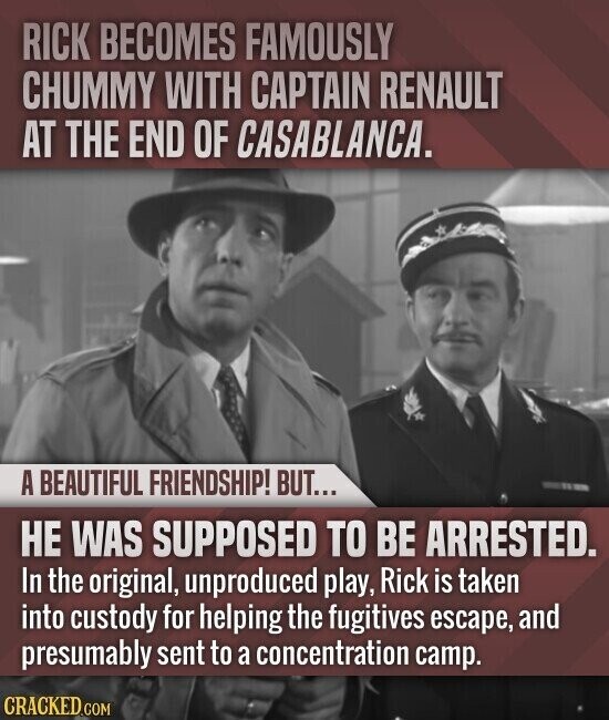 RICK BECOMES FAMOUSLY CHUMMY WITH CAPTAIN RENAULT AT THE END OF CASABLANCA. A BEAUTIFUL FRIENDSHIP! BUT... НЕ WAS SUPPOSED TO BE ARRESTED. In the original, unproduced play, Rick is taken into custody for helping the fugitives escape, and presumably sent to a concentration camp. CRACKED.COM
