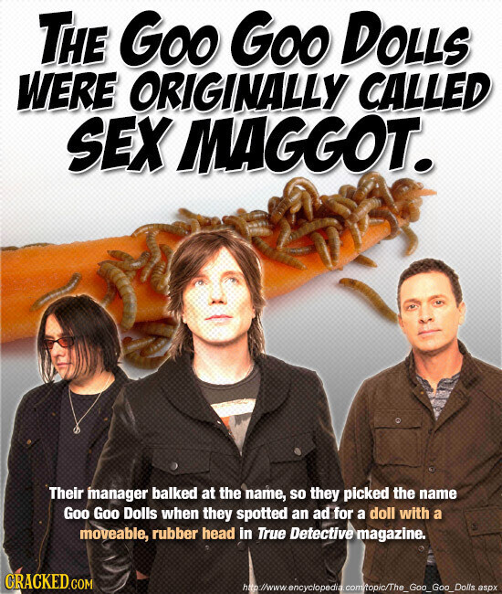 THE Goo Goo DOLLS WERE ORIGINALLY CALLED SEX MAGGOT. Their manager balked at the name, so they picked the name Goo Goo Dolls when they spotted an ad for a doll with a moveable, rubber head in True Detective magazine. CRACKED.COM http://www.encyclopedia.com/topic/The_Goo_Goo_Dolls.aspx