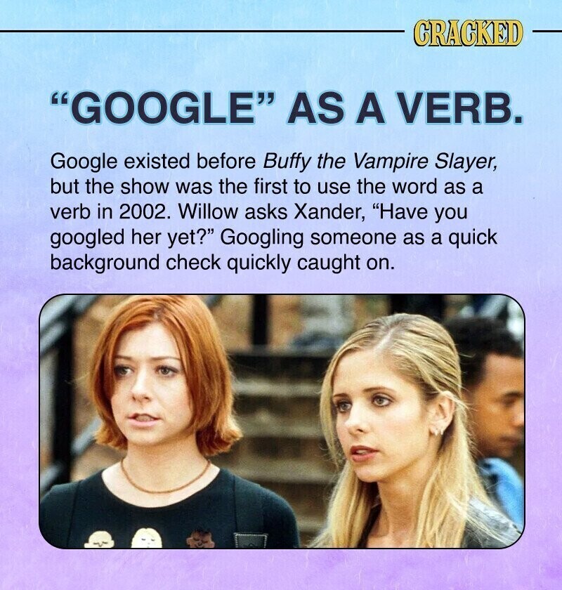 CRACKED GOOGLE AS A VERB. Google existed before Buffy the Vampire Slayer, but the show was the first to use the word as a verb in 2002. Willow asks Xander, Have you googled her yet? Googling someone as a quick background check quickly caught on.