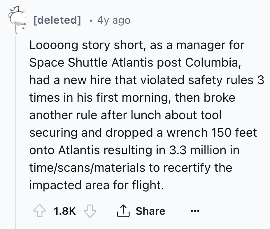 [deleted] 4y ago Loooong story short, as a manager for Space Shuttle Atlantis post Columbia, had a new hire that violated safety rules 3 times in his first morning, then broke another rule after lunch about tool securing and dropped a wrench 150 feet onto Atlantis resulting in 3.3 million in time/scans/materials to recertify the impacted area for flight. 1.8K Share ... 