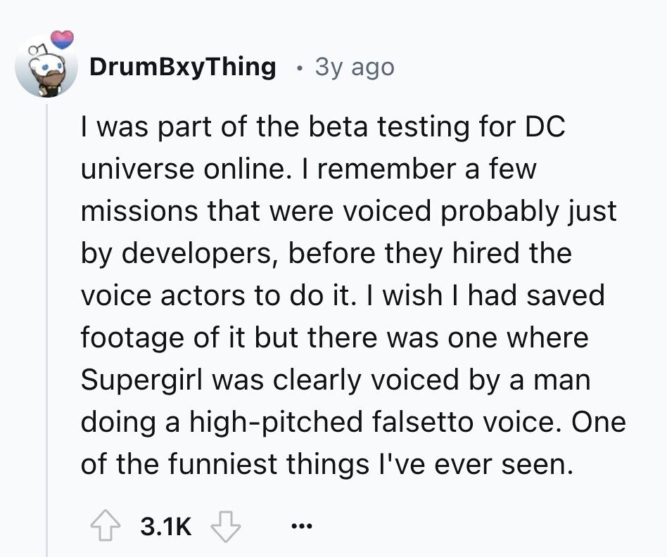 DrumBxyThing 3y ago I was part of the beta testing for DC universe online. I remember a few missions that were voiced probably just by developers, before they hired the voice actors to do it. I wish I had saved footage of it but there was one where Supergirl was clearly voiced by a man doing a high-pitched falsetto voice. One of the funniest things I've ever seen. 3.1K ...