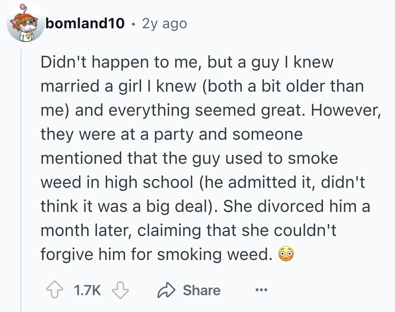 bomland10 . 2y ago Didn't happen to me, but a guy I knew married a girl I knew (both a bit older than me) and everything seemed great. However, they were at a party and someone mentioned that the guy used to smoke weed in high school (he admitted it, didn't think it was a big deal). She divorced him a month later, claiming that she couldn't forgive him for smoking weed. 1.7K Share ...