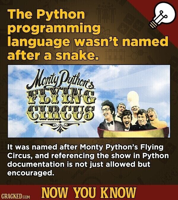 The Python programming x language wasn't named after a snake. Monty Python's ENT M XY PIA ING CIRCUS It was named after Monty Python's Flying Circus, and referencing the show in Python documentation is not just allowed but encouraged. NOW YOU KNOW CRACKED.COM