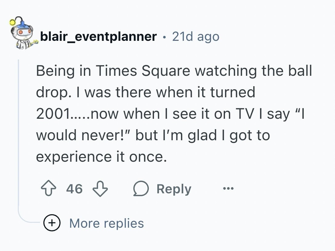 blair_eventplanner 21d ago Being in Times Square watching the ball drop. I was there when it turned 2001.....now when I see it on TV I say I would never! but I'm glad I got to experience it once. 46 Reply ... + More replies