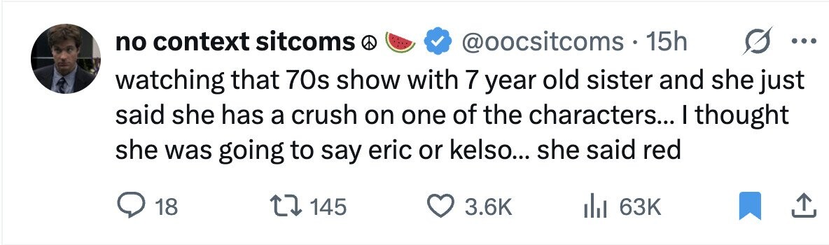 no context sitcoms @oocsitcoms 15h ... watching that 70s show with 7 year old sister and she just said she has a crush on one of the characters... I thought she was going to say eric or kelso... she said red 18 145 3.6K 63K