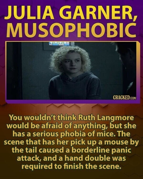 JULIA GARNER, MUSOPHOBIC CRACKED.COM You wouldn't think Ruth Langmore would be afraid of anything, but she has a serious phobia of mice. The scene that has her pick up a mouse by the tail caused a borderline panic attack, and a hand double was required to finish the scene.