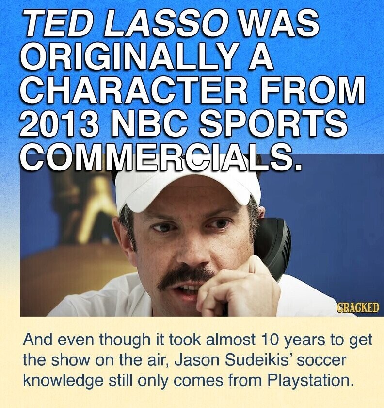 TED LASSO WAS ORIGINALLY A CHARACTER FROM 2013 NBC SPORTS COMMERCIALS. CRACKED And even though it took almost 10 years to get the show on the air, Jason Sudeikis' soccer knowledge still only comes from Playstation.