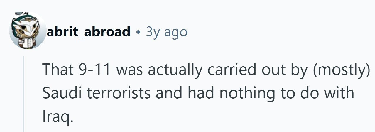 abrit_abroad . 3y ago That 9-11 was actually carried out by (mostly) Saudi terrorists and had nothing to do with Iraq. 