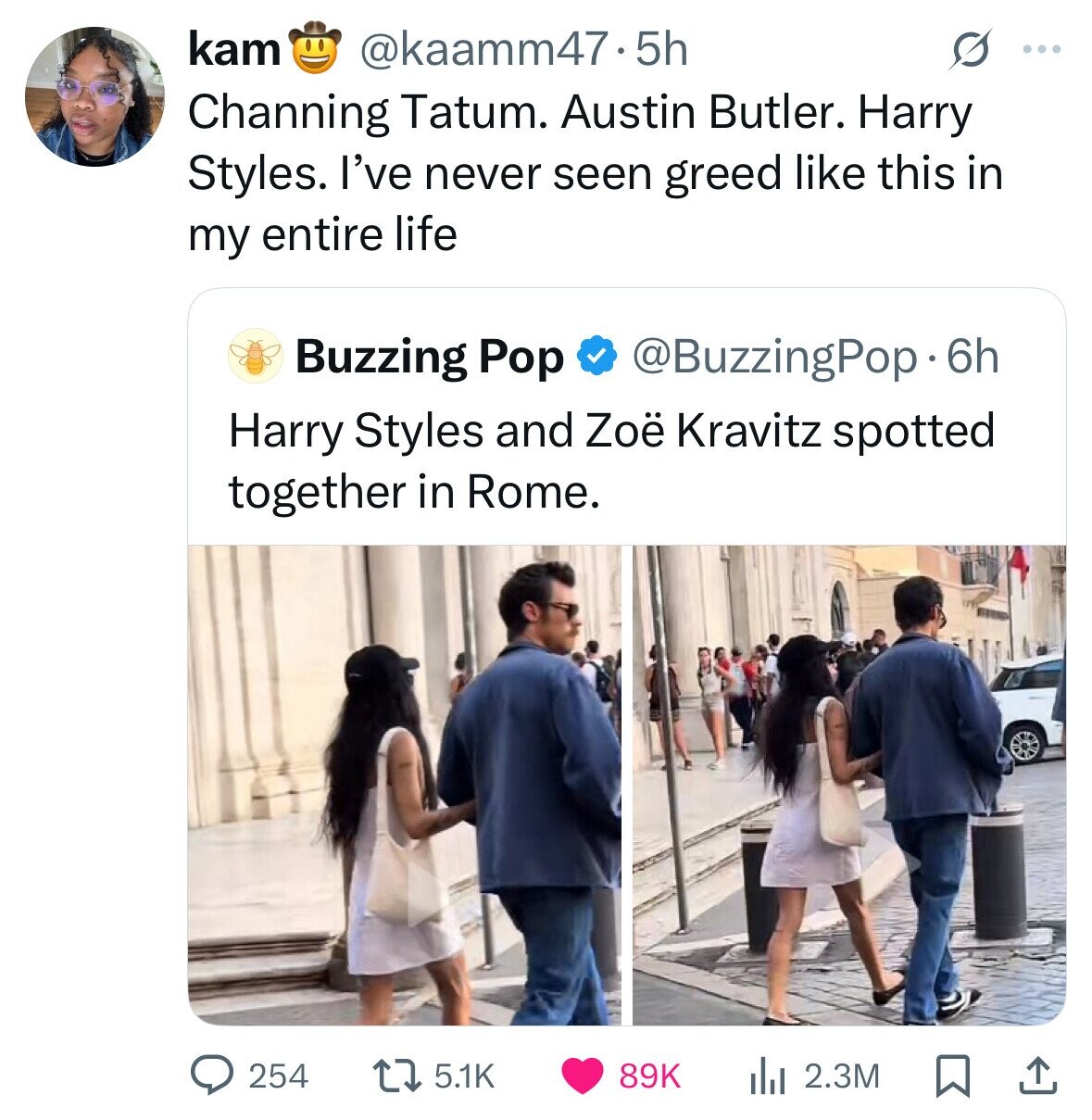 kam @kaamm47.5h ... Channing Tatum. Austin Butler. Harry Styles. I've never seen greed like this in my entire life Buzzing Pop @BuzzingPop.6h Harry Styles and Zoë Kravitz spotted together in Rome. 254 5.1K 89K 2.3M 