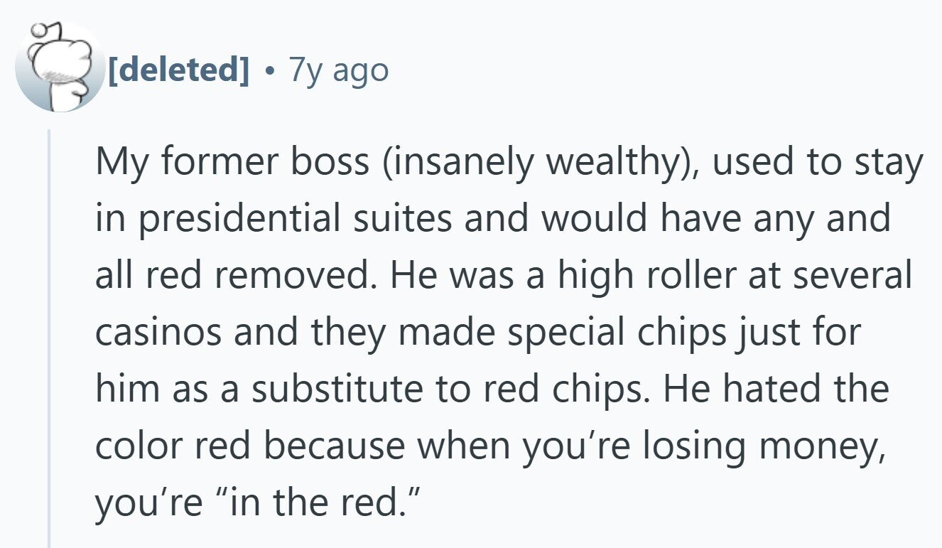  7y ago My former boss (insanely wealthy), used to stay in presidential suites and would have any and all red removed. Не was a high roller at several casinos and they made special chips just for him as a substitute to red chips. Не hated the color red because when you're losing money, you're in the red. 